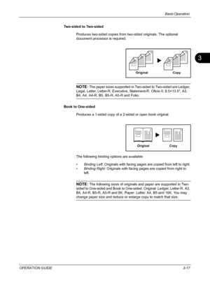 Page 103
Basic Operation 
OPERATION GUIDE3-17
3
Two-sided to Two-sided
Produces two-sided copies from two-sided originals. The optional 
document processor is required.
NOTE: The paper sizes supported in Two-sided to Two-sided are Ledger, 
Legal, Letter, Letter-R, Executive, St atement-R, Oficio II, 8.5×13.5, A3, 
B4, A4, A4-R, B5, B5 -R, A5-R and Folio.
Book to One-sided Produces a 1-sided copy of a 2-sided or open book original.
The following binding options are available.
•Binding Left : Originals with facing...
