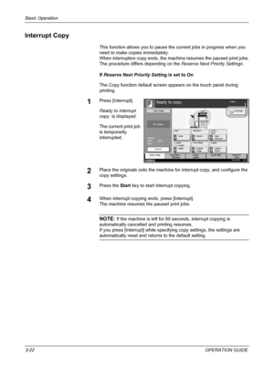 Page 108Basic Operation 
3-22OPERATION GUIDE
Interrupt Copy
This function allows you to pause the current jobs in progress when you 
need to make copies immediately.
When interruption copy ends, the machine resumes the paused print jobs.
The procedure differs depending on the Reserve Next Priority Settings.
If Reserve Next Priority Setting is set to On
The Copy function default screen appears on the touch panel during 
printing. 
1Press [Interrupt].
Ready to interrupt 
copy. is displayed.
The current print job...