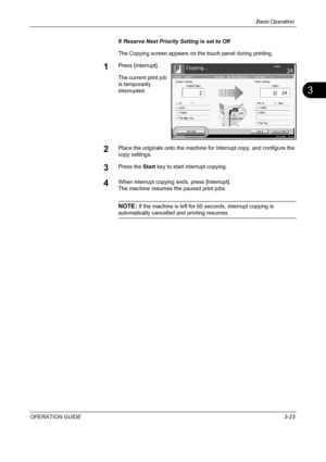 Page 109Basic Operation 
OPERATION GUIDE3-23
3
If Reserve Next Priority Setting is set to Off
The Copying screen appears on the touch panel during printing.
1Press [Interrupt].
The current print job 
is temporarily 
interrupted.
2Place the originals onto the machine for interrupt copy, and configure the 
copy settings.
3Press the Start key to start interrupt copying.
4When interrupt copying ends, press [Interrupt].
The machine resumes the paused print jobs.
NOTE: If the machine is left for 60 seconds, interrupt...