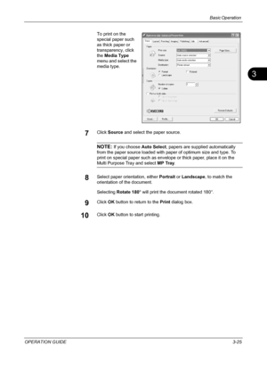 Page 111Basic Operation 
OPERATION GUIDE3-25
3
To print on the 
special paper such 
as thick paper or 
transparency, click 
the Media Type 
menu and select the 
media type.
7Click Source and select the paper source. 
NOTE: If you choose Auto Select, papers are supplied automatically 
from the paper source loaded with paper of optimum size and type. To 
print on special paper such as envelope or thick paper, place it on the 
Multi Purpose Tray and select MP Tray.
8Select paper orientation, either Portrait or...