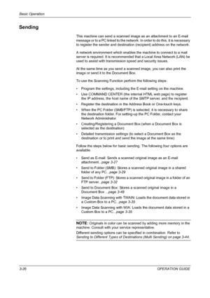 Page 112Basic Operation 
3-26OPERATION GUIDE
Sending
This machine can send a scanned image as an attachment to an E-mail 
message or to a PC linked to the network. In order to do this, it is necessary 
to register the sender and destination (recipient) address on the network.
A network environment which enables the machine to connect to a mail 
server is required. It is recommended that a Local Area Network (LAN) be 
used to assist with transmission speed and security issues.
At the same time as you send a...