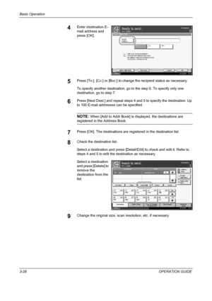 Page 114Basic Operation 
3-28OPERATION GUIDE
4Enter destination E-
mail address and 
press [OK].
5Press [To:], [Cc:] or [Bcc:] to change the recipient status as necessary. 
To specify another destination, go to the step 6. To specify only one 
destination, go to step 7.
6Press [Next Dest.] and repeat steps 4 and 5 to specify the destination. Up 
to 100 E-mail addresses can be specified.
NOTE: When [Add to Addr Book] is displayed, the destinations are 
registered in the Address Book.
7Press [OK]. The destinations...