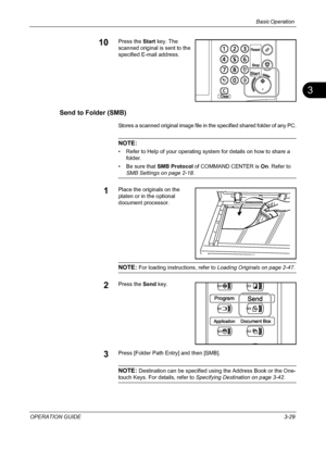 Page 115Basic Operation 
OPERATION GUIDE3-29
3
10Press the Start key. The 
scanned original is sent to the 
specified E-mail address.
Send to Folder (SMB)
Stores a scanned original image file in the specified shared folder of any PC.
NOTE: 
• Refer to Help of your operating system for details on how to share a 
folder.
• Be sure that SMB Protocol of COMMAND CENTER is On. Refer to 
SMB Settings on page 2-18.
1Place the originals on the 
platen or in the optional 
document processor.
NOTE: For loading...