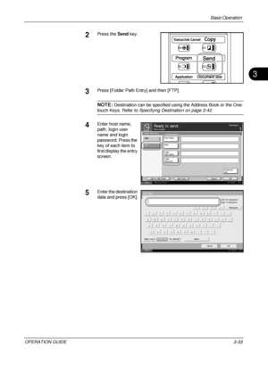 Page 119
Basic Operation 
OPERATION GUIDE3-33
3
2Press the Send key.
3Press [Folder Path Entry] and then [FTP].
NOTE: Destination can be specified usin g the Address Book or the One-
touch Keys. Refer to Specifying Destination on page 3-42 .
4Enter host name, 
path, login user 
name and login 
password. Press the 
key of each item to 
first display the entry 
screen.
5Enter the destination 
data and press [OK].
Status 10/10/2007    10:1 0
Place original .Ready to send .Destination
Cancel OK
Next  Des t .
A dd t...