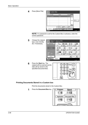 Page 132Basic Operation 
3-46OPERATION GUIDE
4Press [Store File].
NOTE: If a password is set for the Custom Box in advance, enter the 
correct password.
5Change the original 
type, scan density, 
etc. if necessary.
6Press the Start key. The 
original will be scanned and its 
data will be stored in the 
specified Document Box.
Printing Documents Stored in a Custom box
Print the documents stored in the Custom Box.
1Press the Document Box key.
Status10/10/2007    10:1 0
Custom Box
Removable 
Mem ory Job B ox Custom...