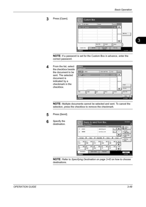 Page 135Basic Operation 
OPERATION GUIDE3-49
3
3Press [Open].
NOTE: If a password is set for the Custom Box in advance, enter the 
correct password.
4From the list, select 
the checkbox beside 
the document to be 
sent. The selected 
document is 
indicated by a 
checkmark in the 
checkbox.
NOTE: Multiple documents cannot be selected and sent. To cancel the 
selection, press the checkbox to remove the checkmark.
5Press [Send].
6Specify the 
destination.
NOTE: Refer to Specifying Destination on page 3-42 on how to...