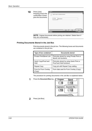 Page 140Basic Operation 
3-54OPERATION GUIDE
10Press [Join]. 
Pressing [Yes] in the 
confirmation screen 
joins the documents.
NOTE: Original documents before joining are retained. Delete them if 
they are unnecessary.
Printing Documents Stored in the Job Box
Print documents stored in the job box. The following boxes and documents 
are contained in the job box.
The procedure for printing documents in the Job Box is explained below.
1Press the Document Box key.
2Press [Job Box].
Joi n
Enterfile name forcombined...