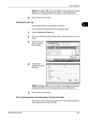 Page 147Basic Operation 
OPERATION GUIDE3-61
3
NOTE: Press [S] or [T] to view next details. In the sending job, view the 
destination by pressing [Detail] of Destination or Status/Destination.
5Press [Close] to end viewing.
Viewing the Job Log
View the jobs that have been finished or canceled.
The procedure for viewing the job log is explained below.
1Press the Status/Job Cancel key.
2Press any of [Printing Jobs], [Sending Jobs] or [Storing Jobs]. Then press 
[Log].
3Select the job you 
wish to view and 
press...