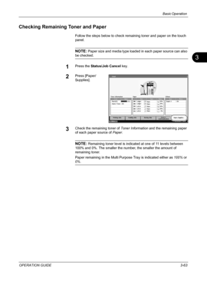 Page 149Basic Operation 
OPERATION GUIDE3-63
3
Checking Remaining Toner and Paper
Follow the steps below to check remaining toner and paper on the touch 
panel.
NOTE: Paper size and media type loaded in each paper source can also 
be checked.
1Press the Status/Job Cancel key.
2Press [Paper/
Supplies].
3Check the remaining toner of Toner Information and the remaining paper 
of each paper source of Paper.
NOTE: Remaining toner level is indicated at one of 11 levels between 
100% and 0%. The smaller the number, the...