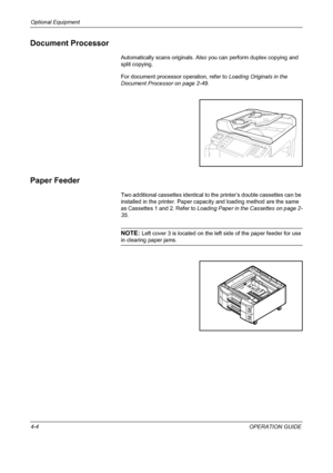 Page 156Optional Equipment 
4-4OPERATION GUIDE
Document Processor
Automatically scans originals. Also you can perform duplex copying and 
split copying.
For document processor operation, refer to Loading Originals in the 
Document Processor on page 2-49.
Paper Feeder
Two additional cassettes identical to the printer’s double cassettes can be 
installed in the printer. Paper capacity and loading method are the same 
as Cassettes 1 and 2. Refer to Loading Paper in the Cassettes on page 2-
35.
NOTE: Left cover 3 is...