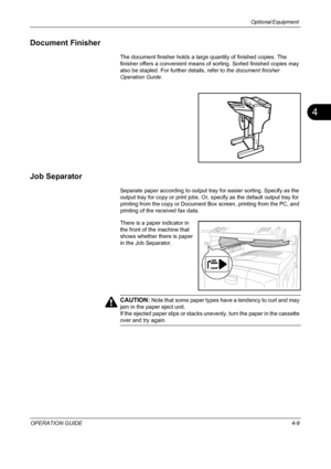 Page 161Optional Equipment 
OPERATION GUIDE4-9
4
Document Finisher
The document finisher holds a large quantity of finished copies. The 
finisher offers a convenient means of sorting. Sorted finished copies may 
also be stapled. For further details, refer to the document finisher 
Operation Guide.
Job Separator
Separate paper according to output tray for easier sorting. Specify as the 
output tray for copy or print jobs. Or, specify as the default output tray for 
printing from the copy or Document Box screen,...