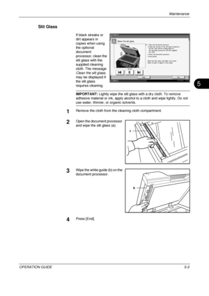 Page 167
Maintenance 
OPERATION GUIDE5-3
5
Slit Glass
If black streaks or 
dirt appears in 
copies when using 
the optional 
document 
processor, clean the 
slit glass with the 
supplied cleaning 
cloth. The message 
Clean the slit glass. 
may be displayed if 
the slit glass 
requires cleaning.
IMPORTANT:  Lightly wipe the slit glass with a dry cloth. To remove 
adhesive material or ink, apply alcohol to a cloth and wipe lightly. Do not 
use water, thinner, or organic solvents.
1Remove the cloth from the...