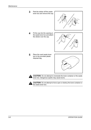 Page 172Maintenance 
5-8OPERATION GUIDE
3Peel the sticker off the waste 
toner box and remove the cap.
4Fit the cap into the opening in 
the waste toner box and attach 
the sticker over the cap.
5Place the used waste toner 
box in the provided plastic 
disposal bag.
CAUTION: Do not attempt to incinerate the toner container or the waste 
toner box. Dangerous sparks may cause burns.
CAUTION: Do not attempt to force open or destroy the toner container or 
the waste toner box.
Downloaded From ManualsPrinter.com...