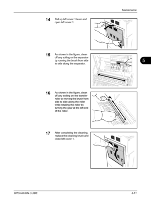 Page 175Maintenance 
OPERATION GUIDE5-11
5
14Pull up left cover 1 lever and 
open left cover 1.
15As shown in the figure, clean 
off any soiling on the separator 
by running the brush from side 
to side along the separator.
16As shown in the figure, clean 
off any soiling on the transfer 
roller by moving the brush from 
side to side along the roller 
while rotating the roller by 
turning the gear at the left end 
of the roller.
17After completing the cleaning, 
replace the cleaning brush and 
close left cover...