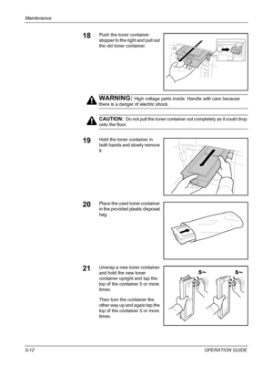 Page 176Maintenance 
5-12OPERATION GUIDE
18Push the toner container 
stopper to the right and pull out 
the old toner container.
WARNING: High voltage parts inside. Handle with care because 
there is a danger of electric shock.
CAUTION:  Do not pull the toner container out completely as it could drop 
onto the floor.
19Hold the toner container in 
both hands and slowly remove 
it.
20Place the used toner container 
in the provided plastic disposal 
bag.
21Unwrap a new toner container 
and hold the new toner...