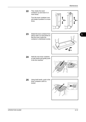 Page 177Maintenance 
OPERATION GUIDE5-13
5
22Then shake the toner 
container up and down 5 or 
more times.
Turn the toner container over 
and shake it another 5 or more 
times.
23Shake the toner container from 
side to side 5 or more times so 
that the toner inside the 
container is distributed evenly.
24Hold the new toner container 
in both hands and gently push 
it into the machine.
25Using both hands, push in the 
toner container until it is 
locked.
Downloaded From ManualsPrinter.com Manuals 