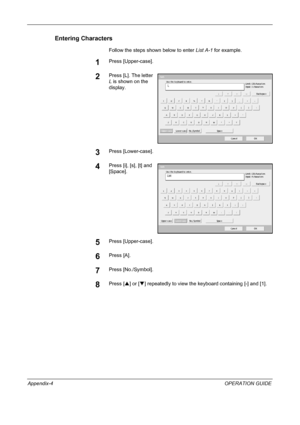 Page 212 
Appendix-4OPERATION GUIDE
Entering Characters
Follow the steps shown below to enter List A-1 for example.
1Press [Upper-case].
2Press [L]. The letter 
L is shown on the 
display.
3Press [Lower-case].
4Press [i], [s], [t] and 
[Space].
5Press [Upper-case].
6Press [A].
7Press [No./Symbol].
8Press [S] or [T] repeatedly to view the keyboard containing [-] and [1].
Us e t he keyboard t o ent er.
Backspace
Upper - c as eL ow er - c as e No ./Sy m bol Spac e
Cancel OK L
Pat h
Input :   c harac t ers Limit:...