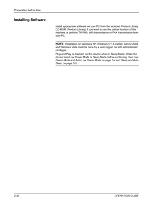 Page 64Preparation before Use 
2-30OPERATION GUIDE
Installing Software
Install appropriate software on your PC from the included Product Library 
CD-ROM (Product Library) if you want to use the printer function of this 
machine or perform TWAIN / WIA transmission or FAX transmission from 
your PC.
NOTE: Installation on Windows XP, Windows NT 4.0/2000, Server 2003 
and Windows Vista must be done by a user logged on with administrator 
privileges.
Plug and Play is disabled on this device when in Sleep Mode. Wake...