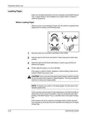 Page 68Preparation before Use 
2-34OPERATION GUIDE
Loading Paper
Paper can be loaded standardly in the two cassettes and the Multi Purpose 
Tray. A paper feeder is also available as an option (refer to Chapter 4 
Optional Equipment).
Before Loading Paper
When you open a new package of paper, fan the sheets to separate them 
slightly prior to loading in the following steps.
1Bend the whole set of sheets to swell them in the middle.
2Hold the stack at both ends and stretch it while keeping the entire stack...