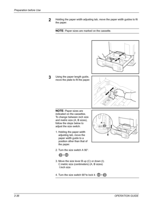 Page 70Preparation before Use 
2-36OPERATION GUIDE
2Holding the paper width adjusting tab, move the paper width guides to fit 
the paper.
NOTE: Paper sizes are marked on the cassette.
3Using the paper length guide, 
move the plate to fit the paper.
NOTE: Paper sizes are 
indicated on the cassettes.
To change between inch size 
and metric size (A, B sizes), 
follow the steps below to 
adjust the size switch.
1. Holding the paper width 
adjusting tab, move the 
paper width guide to a 
position other than that of...