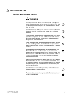 Page 9 
OPERATION GUIDEvii
Precautions for Use
Cautions when using the machine
WARNING
Do not place metallic objects or containers with water (flower 
vases, flower pots, cups, etc.) on or near the machine. This type 
of situation presents a danger of fire or electrical shock should 
they fall inside.
Do not remove any of the covers from the machine as there is a 
danger of electrical shock from high voltage parts inside the 
machine.
Do not damage, break or attempt to repair the power cord. Do not 
place...