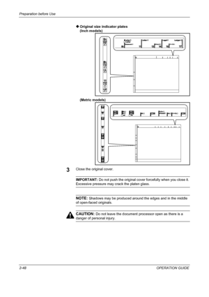 Page 82Preparation before Use 
2-48OPERATION GUIDE ‹Original size indicator plates
(Inch models)
(Metric models)
3Close the original cover.
IMPORTANT: Do not push the original cover forcefully when you close it. 
Excessive pressure may crack the platen glass.
NOTE: Shadows may be produced around the edges and in the middle 
of open-faced originals.
CAUTION: Do not leave the document processor open as there is a 
danger of personal injury.
Downloaded From ManualsPrinter.com Manuals 