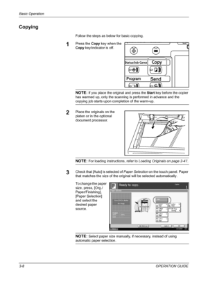 Page 94Basic Operation 
3-8OPERATION GUIDE
Copying
Follow the steps as below for basic copying.
1Press the Copy key when the 
Copy key/indicator is off.
NOTE: If you place the original and press the Start key before the copier 
has warmed up, only the scanning is performed in advance and the 
copying job starts upon completion of the warm-up.
2Place the originals on the 
platen or in the optional 
document processor.
NOTE: For loading instructions, refer to Loading Originals on page 2-47.
3Check that [Auto] is...