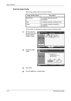 Page 98Basic Operation 
3-12OPERATION GUIDE
Selecting Image Quality
Select image quality suited to the type of original.
The procedure for selecting the quality of copies is explained below.
1Set the original on 
the platen and press 
[Image Quality] -> 
[Original Image].
2Select the image 
quality.
3Press [OK].
4Press the Start key. Copying begins.
Image Quality Option Description
Text+Photo For originals with both text and  photographs.
Text For originals primarily  consisting of text.
Photo For originals...