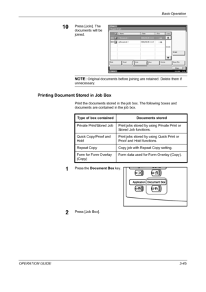 Page 119Basic Operation 
OPERATION GUIDE3-45
10Press [Join]. The 
documents will be 
joined.
NOTE: Original documents before joining are retained. Delete them if 
unnecessary.
Printing Document Stored in Job Box
Print the documents stored in the job box. The following boxes and 
documents are contained in the job box.
1Press the Document Box key.
2Press [Job Box].
St at us10/5/2006    10:10
Program Detail:
Detail
  001/001
Name Date Size
Join Move Delete Print Send Store File
Cl o se 0001 Document 1  2006/05/05...