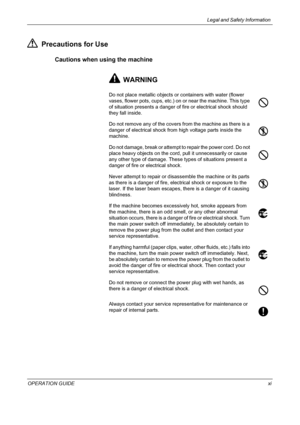Page 13Legal and Safety Information 
OPERATION GUIDExi
Precautions for Use
Cautions when using the machine
WARNING
Do not place metallic objects or containers with water (flower 
vases, flower pots, cups, etc.) on or near the machine. This type 
of situation presents a danger of fire or electrical shock should 
they fall inside.
Do not remove any of the covers from the machine as there is a 
danger of electrical shock from high voltage parts inside the 
machine.
Do not damage, break or attempt to repair the...