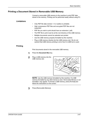 Page 121Basic Operation 
OPERATION GUIDE3-47
Printing a Document Stored in Removable USB Memory
Connect a removable USB memory to the machine to print PDF data 
stored in the memory. Printing can be performed easily without using PC.
Limitations
• Only PDF file data (version 1.4 or earlier) is printable.
• High compression PDF files and encrypted PDF files are not 
supported.
• PDF file you wish to print should have an extension (.pdf).
• The PDF file to print must be at the root directory of the USB memory.
•...