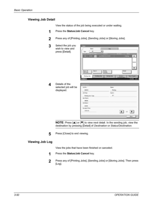 Page 124Basic Operation 
3-50OPERATION GUIDE
Viewing Job Detail
View the status of the job being executed or under waiting.
1Press the Status/Job Cancel key.
2Press any of [Printing Jobs], [Sending Jobs] or [Storing Jobs].
3Select the job you 
wish to view and 
press [Detail].
4Details of the 
selected job will be 
displayed.
NOTE: Press [S] or [T] to view next detail. In the sending job, view the 
destination by pressing [Detail] of Destination or Status/Destination.
5Press [Close] to end viewing.
Viewing Job...
