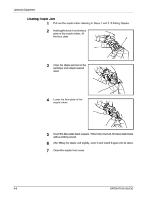 Page 138Optional Equipment 
4-8OPERATION GUIDE
Clearing Staple Jam
1Pull out the staple holder referring to Steps 1 and 2 of Adding Staples.
2Holding the knob A on the face 
plate of the staple holder, lift 
the face plate.
3Clear the staple jammed in the 
cartridge end (staple-loaded 
side).
4Lower the face plate of the 
staple holder.
5Insert the face plate back in place. When fully inserted, the face plate locks 
with a clicking sound.
6After lifting the staple unit slightly, lower it and insert it again into...