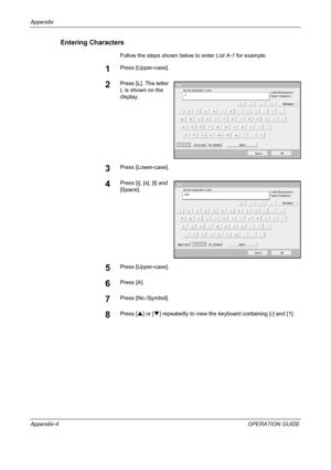 Page 184Appendix 
Appendix-4OPERATION GUIDE
Entering Characters
Follow the steps shown below to enter List A-1 for example.
1Press [Upper-case].
2Press [L]. The letter 
L is shown on the 
display.
3Press [Lower-case].
4Press [i], [s], [t] and 
[Space].
5Press [Upper-case].
6Press [A].
7Press [No./Symbol].
8Press [S] or [T] repeatedly to view the keyboard containing [-] and [1].
Use  th e  ke yb o a rd  to  e n te r.
Ba ckspa ce
Up p e r-ca s eLo we r-ca se N o ./ S ym b o l S p a ce
Ca nce l OK L
Path
Input:...