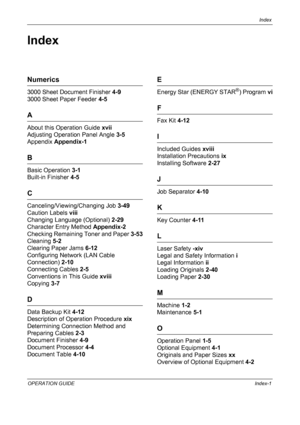 Page 193Index 
OPERATION GUIDEIndex-1
Index
Numerics
3000 Sheet Document Finisher 4-9
3000 Sheet Paper Feeder 4-5
A
About this Operation Guide xvii
Adjusting Operation Panel Angle 3-5
Appendix Appendix-1
B
Basic Operation 3-1
Built-in Finisher 4-5
C
Canceling/Viewing/Changing Job 3-49
Caution Labels viii
Changing Language (Optional) 2-29
Character Entry Method Appendix-2
Checking Remaining Toner and Paper 3-53
Cleaning 5-2
Clearing Paper Jams 6-12
Configuring Network (LAN Cable 
Connection) 2-10
Connecting...