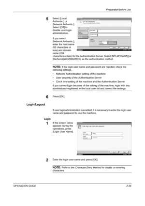 Page 55Preparation before Use 
OPERATION GUIDE2-25
5Select [Local 
Authentic.] or 
[Network Authentic.]. 
Select [Off] to 
disable user login 
administration. 
If you select 
[Network Authentic.], 
enter the host name 
(62 characters or 
less) and domain 
name (254 
characters or less) for the Authentication Server. Select [NTLM(WinNT)] or 
[Kerberos(Win2000/2003)] as the authentication method.
NOTE: If the login user name and password are rejected, check the 
following settings.
• Network Authentication...