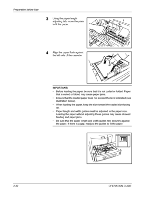 Page 62Preparation before Use 
2-32OPERATION GUIDE
3Using the paper length 
adjusting tab, move the plate 
to fit the paper.
4Align the paper flush against 
the left side of the cassette.
IMPORTANT: 
• Before loading the paper, be sure that it is not curled or folded. Paper 
that is curled or folded may cause paper jams.
• Ensure that the loaded paper does not exceed the level indicated (see 
illustration below).
• When loading the paper, keep the side toward the sealed side facing 
up.
• Paper length and width...