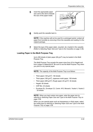 Page 63Preparation before Use 
OPERATION GUIDE2-33
5Insert the appropriate paper 
size card in the slot to indicate 
the size of the paper inside.
6Gently push the cassette back in.
NOTE: If the machine will not be used for a prolonged period, protect all 
paper from humidity by removing it from the cassettes and sealing it in the 
original package.
7Select the type of the paper (plain, recycled, etc.) loaded in the cassette. 
(Refer to Selecting Paper Size and Type to the Cassettes on page 2-36).
Loading Paper...