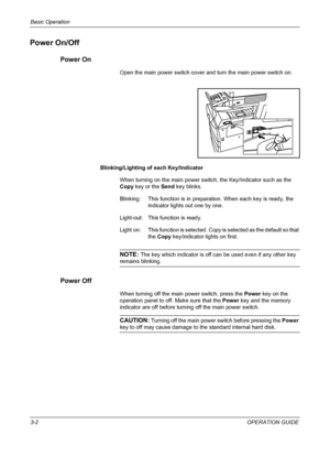 Page 76Basic Operation 
3-2OPERATION GUIDE
Power On/Off
Power On
Open the main power switch cover and turn the main power switch on.
Blinking/Lighting of each Key/Indicator
When turning on the main power switch, the Key/Indicator such as the 
Copy key or the Send key blinks.
Blinking:  This function is in preparation. When each key is ready, the 
indicator lights out one by one.
Light-out: This function is ready.
Light on:  This function is selected. Copy is selected as the default so that 
the Copy...