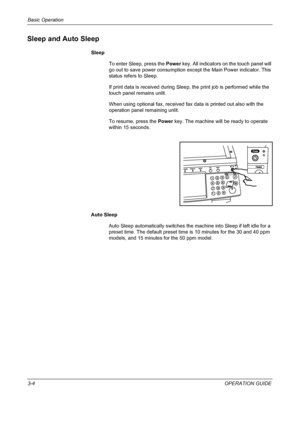 Page 78Basic Operation 
3-4OPERATION GUIDE
Sleep and Auto Sleep
Sleep
To enter Sleep, press the Power key. All indicators on the touch panel will 
go out to save power consumption except the Main Power indicator. This 
status refers to Sleep.
If print data is received during Sleep, the print job is performed while the 
touch panel remains unlit.
When using optional fax, received fax data is printed out also with the 
operation panel remaining unlit.
To resume, press the Power key. The machine will be ready to...