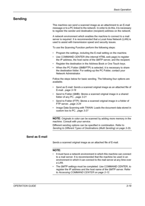 Page 93Basic Operation 
OPERATION GUIDE3-19
Sending
This machine can send a scanned image as an attachment to an E-mail 
message or to a PC linked to the network. In order to do this, it is necessary 
to register the sender and destination (recipient) address on the network.
A network environment which enables the machine to connect to a mail 
server is required. It is recommended that a Local Area Network (LAN) is 
used to assist with transmission speed and security issues.
To use the Scanning Function perform...