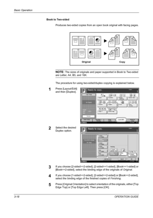 Page 104Basic Operation 
3-18OPERATION GUIDE Book to Two-sided
Produces two-sided copies from an open book original with facing pages.
NOTE: The sizes of originals and paper supported in Book to Two-sided 
are Letter, A4, B5, and 16K.
The procedure for using two-sided/duplex copying is explained below.
1Press [Layout/Edit] 
and then [Duplex].
2Select the desired 
Duplex option.
3If you choose [2-sided>>2-sided], [2-sided>>1-sided], [Book>>1-sided] or 
[Book>>2-sided], select the binding edge of the originals of...