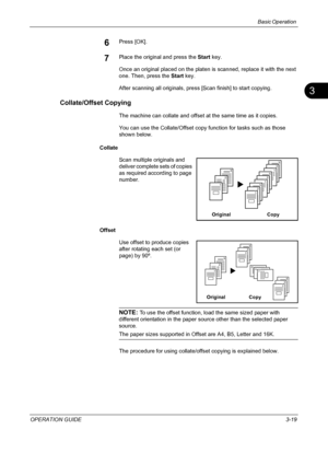 Page 105Basic Operation 
OPERATION GUIDE3-19
3
6Press [OK].
7Place the original and press the Start key.
Once an original placed on the platen is scanned, replace it with the next 
one. Then, press the Start key.
After scanning all originals, press [Scan finish] to start copying.
Collate/Offset Copying
The machine can collate and offset at the same time as it copies. 
You can use the Collate/Offset copy function for tasks such as those 
shown below.
Collate
Scan multiple originals and 
deliver complete sets of...