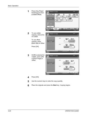 Page 106Basic Operation 
3-20OPERATION GUIDE
1Press [Org./Paper/
Finishing] and then 
[Collate/Offset].
2To use collate 
copying, press [On] 
of Collate.
To use offset 
copying, press 
[Each Set] of Offset.
Press [OK].
3If [Off] is selected for 
Collate, press [Off] 
or [Each Page] in 
Offset.
4Press [OK].
5Use the numeric keys to enter the copy quantity.
6Place the originals and press the Start key. Copying begins.
Status10/10/2007    10:1 0
Image
Quality Set Original.Copy Image
Org./Paper /
Finis hing Quick...