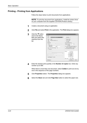 Page 110Basic Operation 
3-24OPERATION GUIDE
Printing - Printing from Applications
Follow the steps below to print documents from applications.
NOTE: To print the document from applications, install the printer driver 
on your computer from the supplied CD-ROM (Product Library). 
1Create a document using an application.
2Click File and select Print in the application. The Print dialog box appears.
3Click the T button 
next to the Name 
field and select this 
machine from the 
list.
4Enter the desired print...