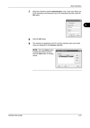 Page 123Basic Operation 
OPERATION GUIDE3-37
3
7Select the checkbox beside Authentication, enter Login User Name (up 
to 64 characters) and Password (up to 64 characters) and then click the 
OK button.
8Click the OK button.
9The machine is registered to the PC and the machine name and model 
name are displayed in the Scanner List field.
NOTE: Click the Delete button 
to delete the added machine. 
Click the Edit button to change 
names. 
Downloaded From ManualsPrinter.com Manuals 