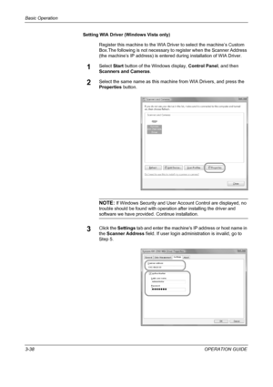 Page 124Basic Operation 
3-38OPERATION GUIDE Setting WIA Driver (Windows Vista only)
Register this machine to the WIA Driver to select the machine’s Custom 
Box.The following is not necessary to register when the Scanner Address 
(the machine’s IP address) is entered during installation of WIA Driver.
1Select Start button of the Windows display, Control Panel, and then 
Scanners and Cameras.
2Select the same name as this machine from WIA Drivers, and press the 
Properties button.
NOTE: If Windows Security and...