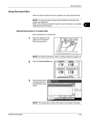 Page 131Basic Operation 
OPERATION GUIDE3-45
3
Using Document Box
Follow the steps as below for basic operations for using Document Box.
NOTE: It is assumed that a custom Document Box has already been 
created and registered.
Refer to the Advanced Operation Guide for more information on creating/
registering Document Boxes.
Storing Documents in a Custom Box
Store documents in a Custom Box.
1Place the originals on the 
platen or in the optional 
document processor.
NOTE: For loading instructions, refer to Loading...