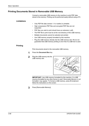 Page 142Basic Operation 
3-56OPERATION GUIDE
Printing Documents Stored in Removable USB Memory
Connect a removable USB memory to the machine to print PDF data 
stored in the memory. Printing can be performed easily without using a PC.
Limitations
• Only PDF file data (version 1.4 or earlier) is printable.
• High compression PDF files and encrypted PDF files are not 
supported.
• PDF files you wish to print should have an extension (.pdf).
• The PDF file to print must be at the root directory of the USB memory.
•...