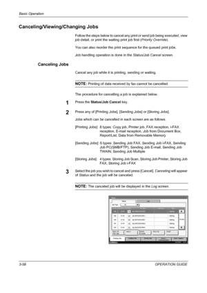 Page 144Basic Operation 
3-58OPERATION GUIDE
Canceling/Viewing/Changing Jobs
Follow the steps below to cancel any print or send job being executed, view 
job detail, or print the waiting print job first (Priority Override).
You can also reorder the print sequence for the queued print jobs.
Job handling operation is done in the Status/Job Cancel screen.
Canceling Jobs
Cancel any job while it is printing, sending or waiting.
NOTE: Printing of data received by fax cannot be cancelled.
The procedure for cancelling a...